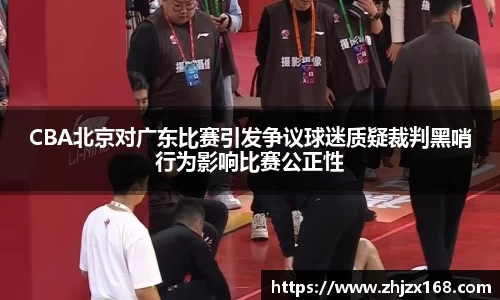 CBA北京对广东比赛引发争议球迷质疑裁判黑哨行为影响比赛公正性